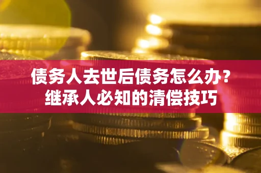 北京债务人去世后债务怎么办？继承人必知的清偿技巧